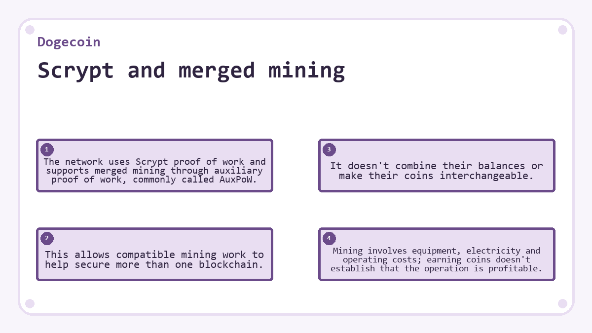 Scrypt and merged mining: The network uses Scrypt proof of work and supports merged mining through auxiliary proof of work, commonly called AuxPoW.; This allows compatible mining work to help secure more than one blockchain.; It doesn't combine their balances or make their coins interchangeable.; Mining involves equipment, electricity and operating costs; earning coins doesn't establish that the operation is profitable.